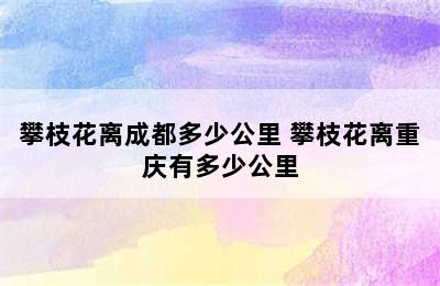 攀枝花离成都多少公里 攀枝花离重庆有多少公里